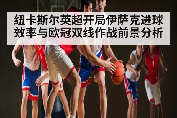 纽卡斯尔英超开局伊萨克进球效率与欧冠双线作战前景分析